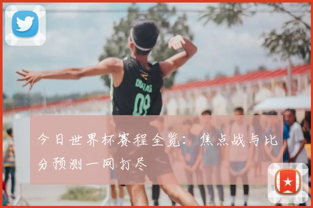 今日世界杯赛程全览：焦点战与比分预测一网打尽