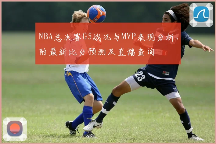 NBA总决赛G5战况与MVP表现分析,附最新比分预测及直播查询