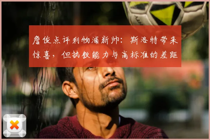 詹俊点评利物浦新帅：斯洛特带来惊喜，但执教能力与高标准的差距在哪？